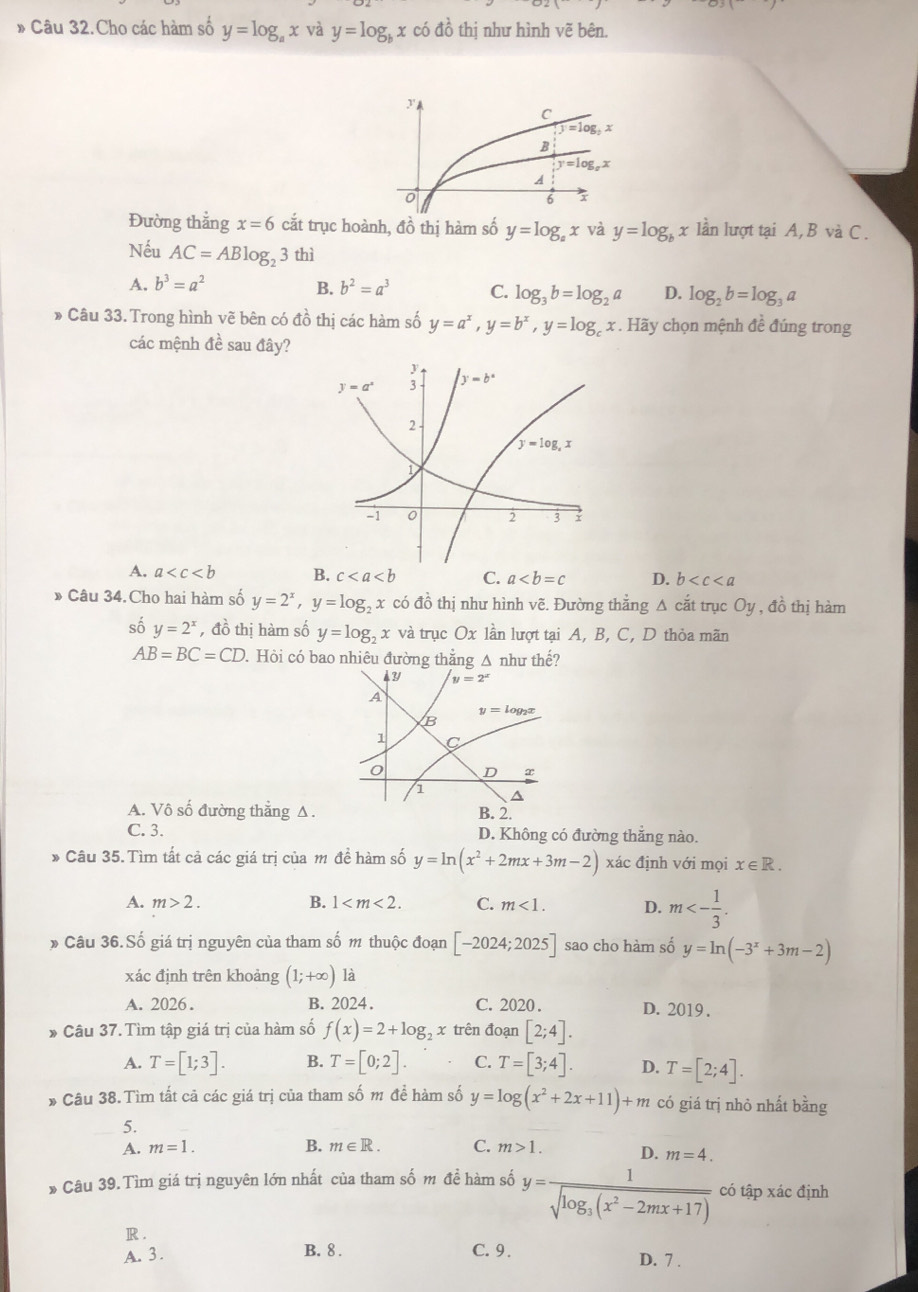 » Câu 32.Cho các hàm số y=log _ax và y=log _bx có đồ thị như hình vẽ bên.
Đường thẳng x=6 cắt trục hoành, đồ thị hàm số y=log _a x và y=log _bx lần lượt tại A,B và C.
Nếu AC=ABlog _23 thì
A. b^3=a^2 B. b^2=a^3 C. log _3b=log _2a D. log _2b=log _3a
» Câu 33.Trong hình vẽ bên có đồ thị các hàm số y=a^x,y=b^x,y=log _cx. Hãy chọn mệnh đề đúng trong
các mệnh đề sau đây?
A. a B. c C. a D. b
» Câu 34.Cho hai hàm số y=2^x,y=log _2x có đồ thị như hình vẽ. Đường thằng Δ cắt trục Oy , đồ thị hàm
số y=2^x , đồ thị hàm số y=log _2x và trục Ox lần lượt tại A, B, C, D thỏa mãn
AB=BC=CD. Hỏi có bao nhiêu đường thẳng △ như thế?
4 3 y=2^x
A
B y=log _2x
1 C
o D
1
A. Vô số đường thẳng Δ. B. 2.
C. 3. D. Không có đường thẳng nào.
* Câu 35.Tìm tất cả các giá trị của m đề hàm số y=ln (x^2+2mx+3m-2) xác định với mọi x∈ R.
A. m>2. B. 1 C. m<1. D. m<- 1/3 .
6 Câu 36.Số giá trị nguyên của tham số m thuộc đoạn [-2024;2025] sao cho hàm số y=ln (-3^x+3m-2)
xác định trên khoảng (1;+∈fty ) là
A. 2026. B. 2024. C. 2020 . D. 2019 .
* Câu 37. Tìm tập giá trị của hàm số f(x)=2+log _2x trên đoạn [2;4].
A. T=[1;3]. B. T=[0;2]. C. T=[3;4]. D. T=[2;4].
* Câu 38. Tìm tất cã các giá trị của tham số m để hàm số y=log (x^2+2x+11)+m có giá trị nhỏ nhất bằng
5.
A. m=1. B. m∈ R. C. m>1. D. m=4.
* Câu 39.Tìm giá trị nguyên lớn nhất của tham số m đề hàm số y=frac 1sqrt(log _3)(x^2-2mx+17) có tập xác định
R .
B. 8 .
A. 3 . C. 9 . D. 7 .