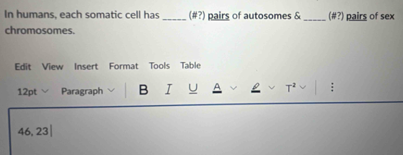 In humans, each somatic cell has _(#?) pairs of autosomes & _ (# ?) pairs of sex 
chromosomes. 
Edit View Insert Format Tools Table 
12pt Paragraph B I U A T^2 :
46,23|