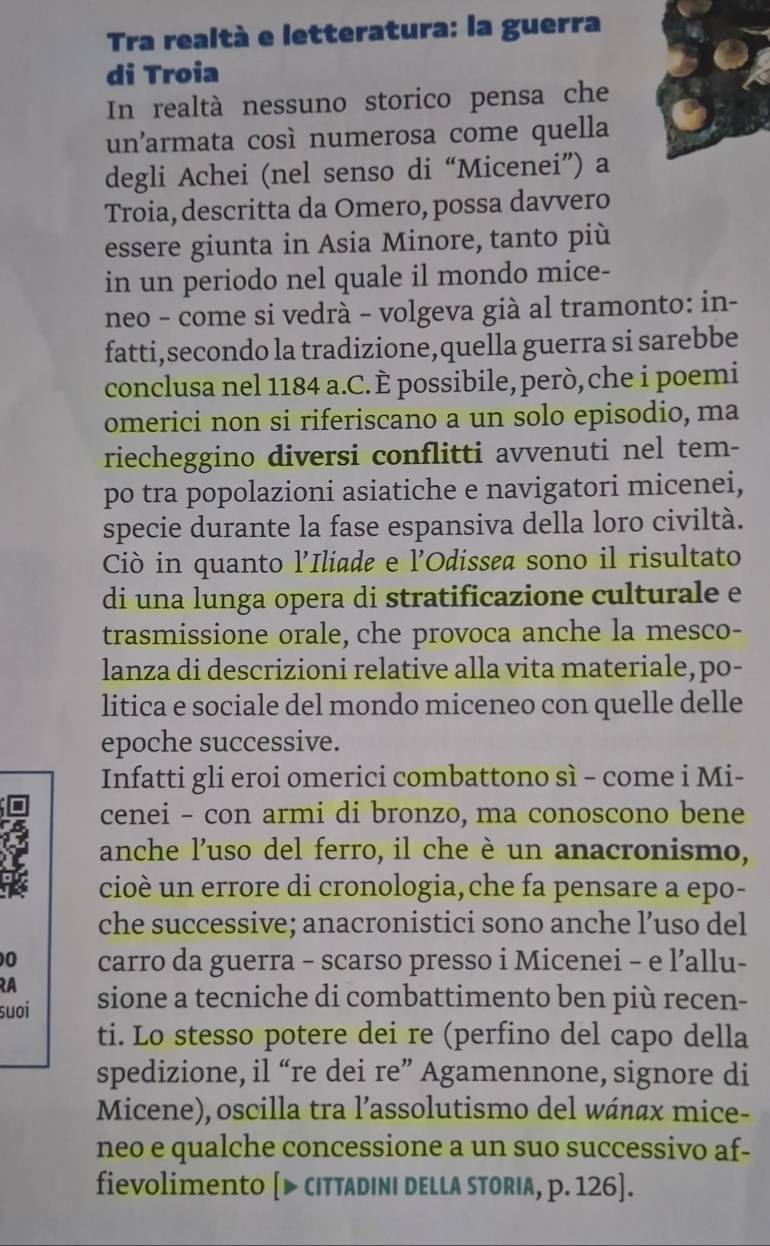 Tra realtà e letteratura: la guerra
di Troia
In realtà nessuno storico pensa che
un'armata così numerosa come quella
degli Achei (nel senso di “Micenei”) a
Troia, descritta da Omero, possa davvero
essere giunta in Asia Minore, tanto più
in un periodo nel quale il mondo mice-
neo - come si vedrà - volgeva già al tramonto: in-
fatti,secondo la tradizione,quella guerra si sarebbe
conclusa nel 1184 a.C. È possibile, però, che i poemi
omerici non si riferiscano a un solo episodio, ma
riecheggino diversi conflitti avvenuti nel tem-
po tra popolazioni asiatiche e navigatori micenei,
specie durante la fase espansiva della loro civiltà.
Ciò in quanto l'Iliade e l'Odissea sono il risultato
di una lunga opera di stratificazione culturale e
trasmissione orale, che provoca anche la mesco-
lanza di descrizioni relative alla vita materiale, po-
litica e sociale del mondo miceneo con quelle delle
epoche successive.
Infatti gli eroi omerici combattono sì - come i Mi-
cenei - con armi di bronzo, ma conoscono bene
anche l'uso del ferro, il che è un anacronismo,
cioè un errore di cronologia,che fa pensare a epo-
che successive; anacronistici sono anche l’uso del
0 carro da guerra - scarso presso i Micenei - e l’allu-
RA
suoi sione a tecniche di combattimento ben più recen-
ti. Lo stesso potere dei re (perfino del capo della
spedizione, il “re dei re” Agamennone, signore di
Micene), oscilla tra l’assolutismo del wánαx mice-
neo e qualche concessione a un suo successivo af-
fievolimento [▶ CITTADINI DELLA STORIA, p. 126].