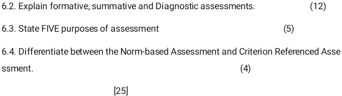 Explain formative, summative and Diagnostic assessments. (12) 
6.3. State FIVE purposes of assessment (5) 
6.4. Differentiate between the Norm-based Assessment and Criterion Referenced Asse 
ssment. (4) 
[25]