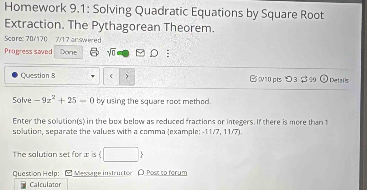 Homework 9.1: Solving Quadratic Equations by Square Root 
Extraction. The Pythagorean Theorem. 
Score: 70/170 7/17 answered 
Progress saved Done sqrt(0) 
Question 8 0/10 pts つ 3 ⇄ 99 ⓘ Details 
Solve -9x^2+25=0 by using the square root method. 
Enter the solution(s) in the box below as reduced fractions or integers. If there is more than 1
solution, separate the values with a comma (example: -11/7, 11/7). 
The solution set for x is  □  
Question Help: [ Message instructor 〇 Post to forum 
Calculator