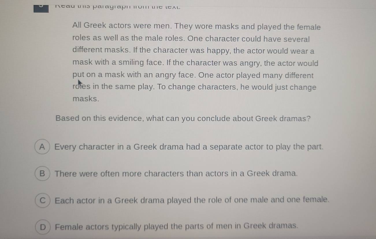 neau ιs parayrapn
A ) Every character in a Greek drama had a separate actor to play the part.
B  There were often more characters than actors in a Greek drama.
C) Each actor in a Greek drama played the role of one male and one female.
D) Female actors typically played the parts of men in Greek dramas.