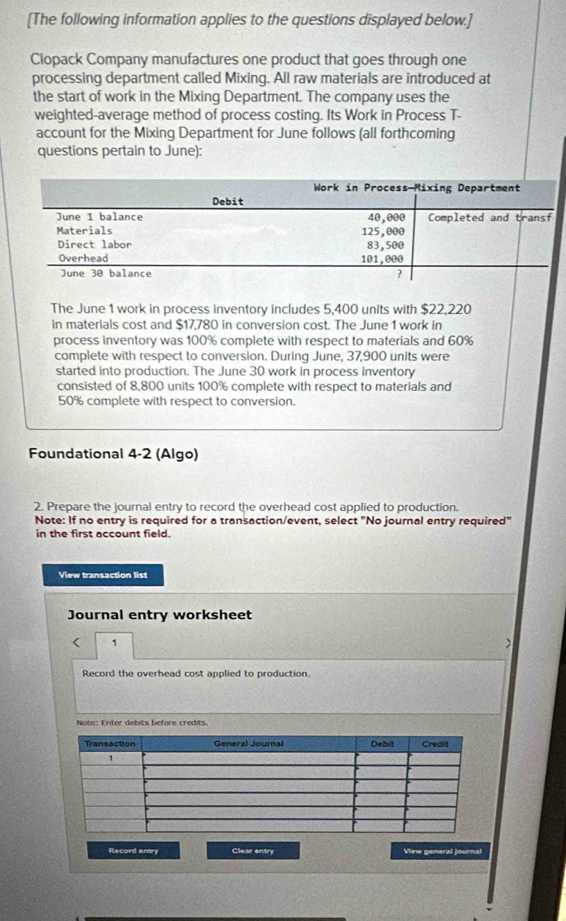 [The following information applies to the questions displayed below.] 
Clopack Company manufactures one product that goes through one 
processing department called Mixing. All raw materials are introduced at 
the start of work in the Mixing Department. The company uses the 
weighted-average method of process costing. Its Work in Process T- 
account for the Mixing Department for June follows (all forthcoming 
questions pertain to June): 
The June 1 work in process inventory includes 5,400 units with $22,220
in materials cost and $17,780 in conversion cost. The June 1 work in 
process inventory was 100% complete with respect to materials and 60%
complete with respect to conversion. During June, 37,900 units were 
started into production. The June 30 work in process inventory 
consisted of 8,800 units 100% complete with respect to materials and
50% complete with respect to conversion. 
Foundational 4-2 (Algo) 
2. Prepare the journal entry to record the overhead cost applied to production. 
Note: If no entry is required for a transaction/event, select "No journal entry required" 
in the first account field. 
View transaction list 
Journal entry worksheet 
< 1 
) 
Record the overhead cost applied to production. 
Note: Enter debits before credits. 
Record entry Clear entry View general journal