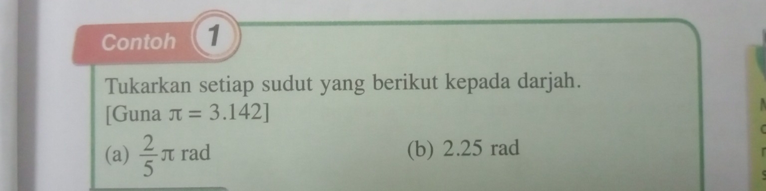 Contoh 1 
Tukarkan setiap sudut yang berikut kepada darjah.
[Guna π =3.142]
(a)  2/5 π rad (b) 2.25 rad