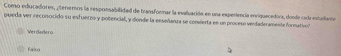 Como educadores, ¿tenemos la responsabilidad de transformar la evaluación en una experiencia enriquecedora, donde cada estudiante
pueda ver reconocido su esfuerzo y potencial, y donde la enseñanza se convierta en un proceso verdaderamente formativo?
Verdadero
Falso