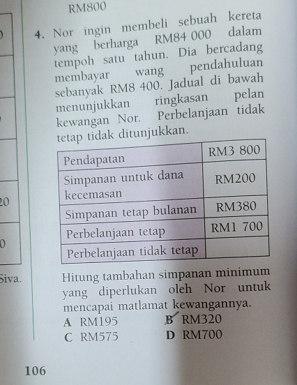 RM800
4. Nor ingin membeli sebuah kereta
yang berharga RM84 000 dalam
tempoh satu tahun. Dia bercadang
membayar wang pendahuluan
sebanyak RM8 400. Jadual di bawah
menunjukkan ringkasan pelan
kewangan Nor. Perbelanjaan tidak
unjukkan.
20
Siva. Hitung tambahan simpanan minimum
yang diperlukan oleh Nor untuk
mencapai matlamat kewangannya.
A RM195 B RM320
C RM575 D RM700
106