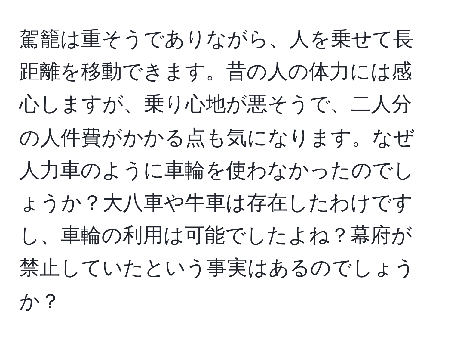 駕籠は重そうでありながら、人を乗せて長距離を移動できます。昔の人の体力には感心しますが、乗り心地が悪そうで、二人分の人件費がかかる点も気になります。なぜ人力車のように車輪を使わなかったのでしょうか？大八車や牛車は存在したわけですし、車輪の利用は可能でしたよね？幕府が禁止していたという事実はあるのでしょうか？