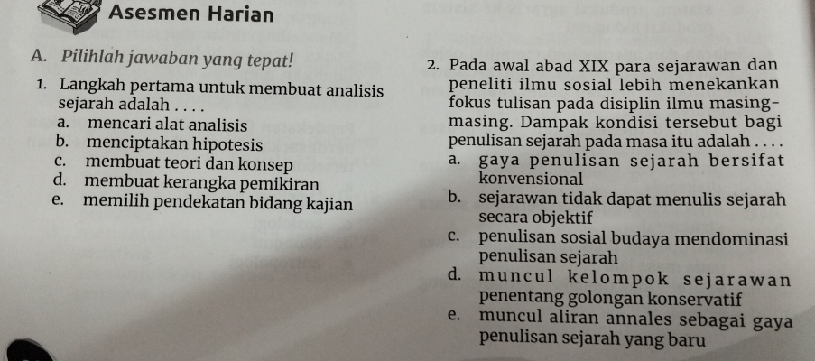 Asesmen Harian
A. Pilihlah jawaban yang tepat! 2. Pada awal abad XIX para sejarawan dan
1. Langkah pertama untuk membuat analisis peneliti ilmu sosial lebih menekankan
sejarah adalah . . . . fokus tulisan pada disiplin ilmu masing-
a. mencari alat analisis masing. Dampak kondisi tersebut bagi
b. menciptakan hipotesis penulisan sejarah pada masa itu adalah . . . .
c. membuat teori dan konsep a. gaya penulisan sejarah bersifat
d. membuat kerangka pemikiran konvensional
e. memilih pendekatan bidang kajian b. sejarawan tidak dapat menulis sejarah
secara objektif
c. penulisan sosial budaya mendominasi
penulisan sejarah
d. mun cul k e l ompok se j ar a w a n
penentang golongan konservatif
e. muncul aliran annales sebagai gaya
penulisan sejarah yang baru