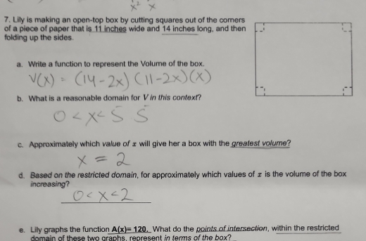 Lily is making an open-top box by cutting squares out of the corners 
of a piece of paper that is 11 inches wide and 14 inches long, and then 
folding up the sides. 
a. Write a function to represent the Volume of the box. 
b. What is a reasonable domain for V in this context? 
c. Approximately which value of z will give her a box with the greatest volume? 
d. Based on the restricted domain, for approximately which values of z is the volume of the box 
increasing? 
_ 
e. Lily graphs the function A(x)=120 What do the points of intersection, within the restricted 
domain of these two graphs, represent in terms of the box?