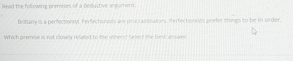 Read the following premises of a deductive argument 
Brittany is a perfectionist. Perfectionists are procrastinators. Perfectionists prefer things to be in order, 
Which premise is not closely related to the others? Select the best answer.