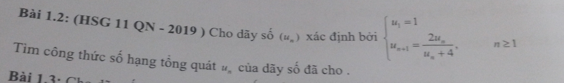 Bài 1.2: (HSG 11 QN - 2019 ) Cho dãy số (u_n) xác định bởi beginarrayl u_1=1 u_n+1=frac 2u_nu_n+4,n≥ 1endarray.
Tìm công thức số hạng tổng quát u_n của dãy số đã cho . 
Bài 1.3 : Ch