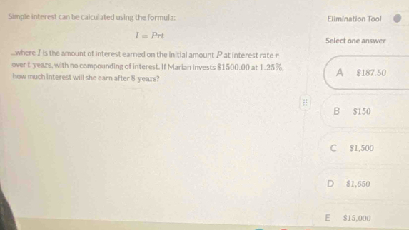 Simple interest can be calculated using the formula: Elimination Tool
I=Prt
Select one answer
where I is the amount of interest earned on the initial amount P at interest rate r
over t years, with no compounding of interest. If Marian invests $1500.00 at 1.25%, A $187.50
how much interest will she earn after 8 years?
B $150
C $1,500
D $1,650
E $15,000