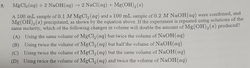 MgCl_2(aq)+2NaOH(aq)to 2NaCl(aq)+Mg(OH)_2(s)
A 100 mL sample of of0.1MMgCl_2(aq) and a 100 mL sample of 0.2 M NaOH(aq) were combined, and
Mg(OH)_2(s) precipitated, as shown by the equation above. If the experiment is repeated using solutions of the
same molarity, which of the following changes in volume will double the amount of Mg(OH)_2(s) produced?
(A) Using the same volume of MgCl_2(aq) but twice the volume of NaOH(aq)
(B) Using twice the volume of MgCl_2(aq) but half the volume of NaOH(aq)
(C) Using twice the volume of MgCl_2(aq) but the same volume of NaOH(aq)
(D) Using twice the volume of MgCl_2(aq) and twice the volume of NaOH(aq)