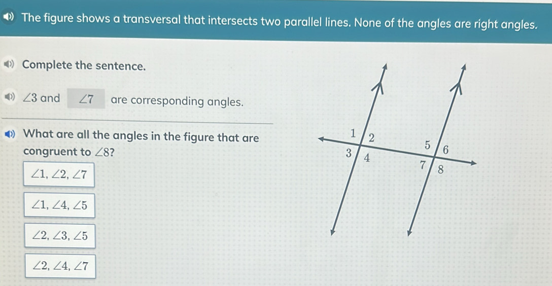 The figure shows a transversal that intersects two parallel lines. None of the angles are right angles.
Complete the sentence.
∠ 3 and ∠ 7 are corresponding angles.
What are all the angles in the figure that are
congruent to ∠ 8 7
∠ 1, ∠ 2, ∠ 7
∠ 1, ∠ 4, ∠ 5
∠ 2, ∠ 3, ∠ 5
∠ 2, ∠ 4, ∠ 7