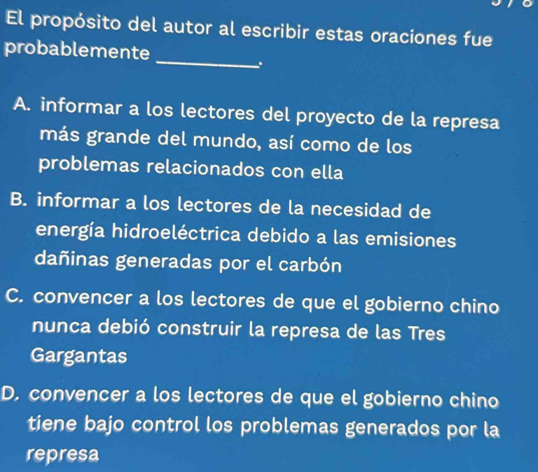 El propósito del autor al escribir estas oraciones fue
_
probablemente
.
A. informar a los lectores del proyecto de la represa
más grande del mundo, así como de los
problemas relacionados con ella
B. informar a los lectores de la necesidad de
energía hidroeléctrica debido a las emisiones
dañinas generadas por el carbón
C. convencer a los lectores de que el gobierno chino
nunca debió construir la represa de las Tres
Gargantas
D. convencer a los lectores de que el gobierno chino
tiene bajo control los problemas generados por la
represa