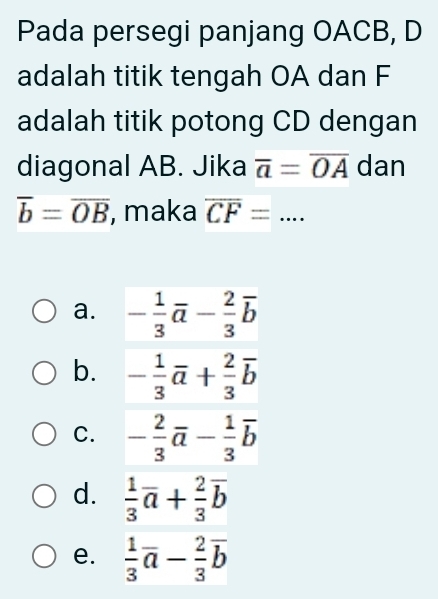 Pada persegi panjang OACB, D
adalah titik tengah OA dan F
adalah titik potong CD dengan
diagonal AB. Jika overline a=overline OA dan
overline b=overline OB , maka overline CF= _
a.
b.
C.
d.  1/3 overline a+ 2/3 overline b
e.  1/3 overline a- 2/3 overline b