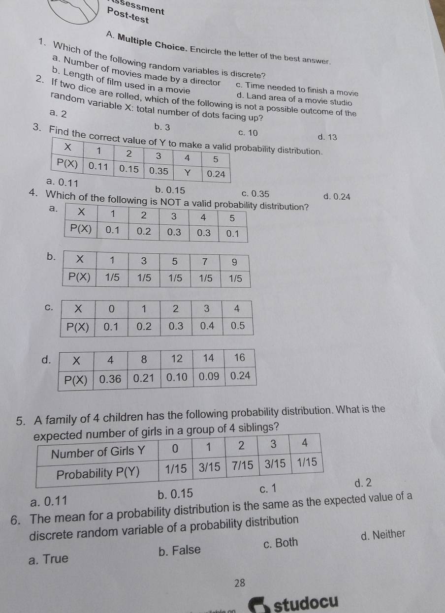 Issessment
Post-test
A. Multiple Choice. Encircle the letter of the best answer
1. Which of the following random variables is discrete?
a. Number of movies made by a director c. Time needed to finish a movie
b. Length of film used in a movie
2. If two dice are rolled, which of the following is not a possible outcome of the
d. Land area of a movie studio
random variable X: total number of dots facing up?
a. 2 b. 3
c. 10 d. 13
3. Find the correcbability distribution.
b. 0.15
c. 0.35 d. 0.24
4. Which of the following is NOT istribution?
5. A family of 4 children has the following probability distribution. What is the
a group of 4 siblings?
a. 0.11 b. 0.15
d. 2
6. The mean for a probability distribution is the same as the expected value of a
discrete random variable of a probability distribution
a. True b. False c. Both d. Neither
28
studocu