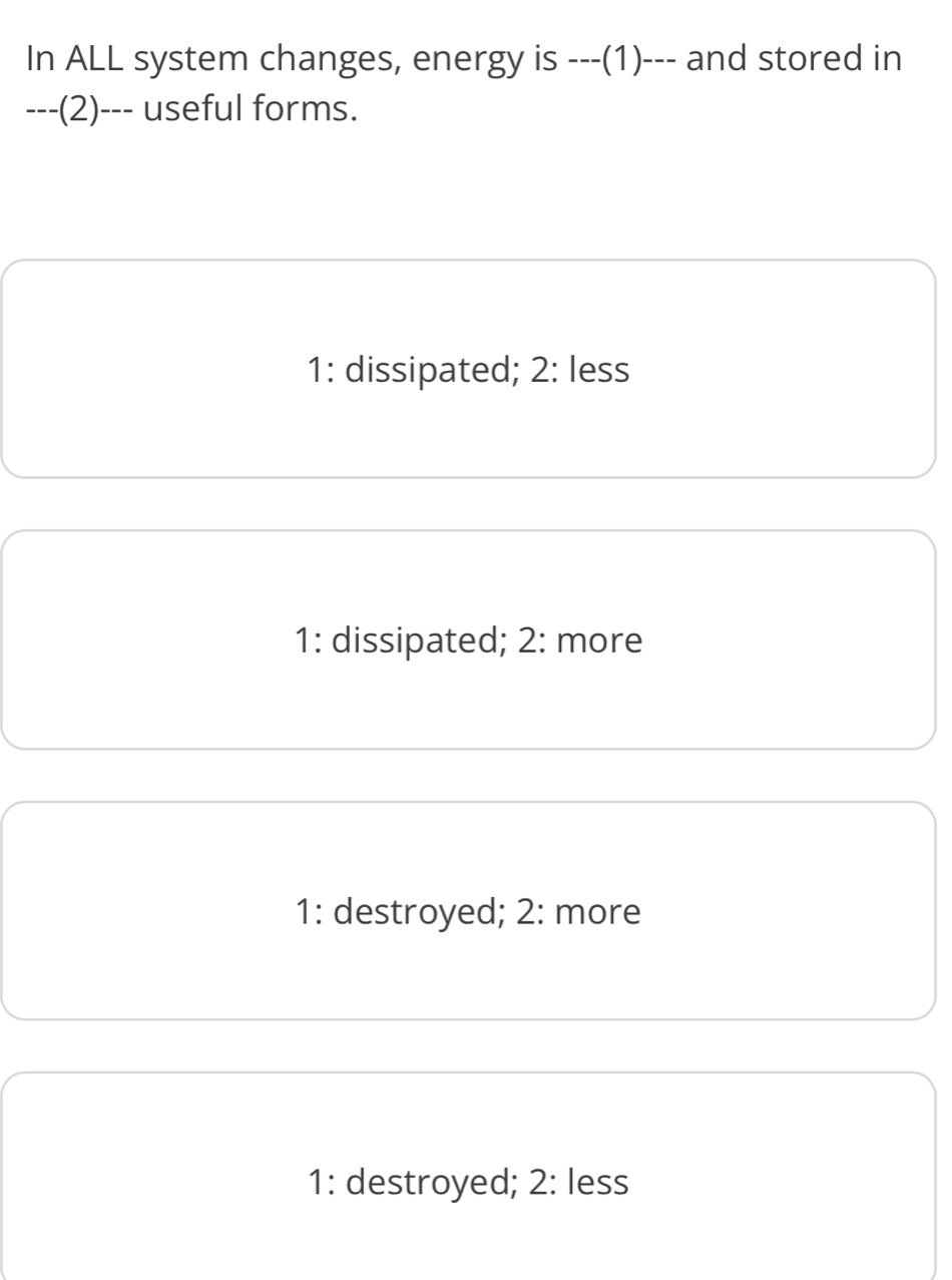 In ALL system changes, energy is ---(1)--- and stored in
---(2)--- useful forms.
1: dissipated; 2: less
1: dissipated; 2: more
1: destroyed; 2: more
1: destroyed; 2: less