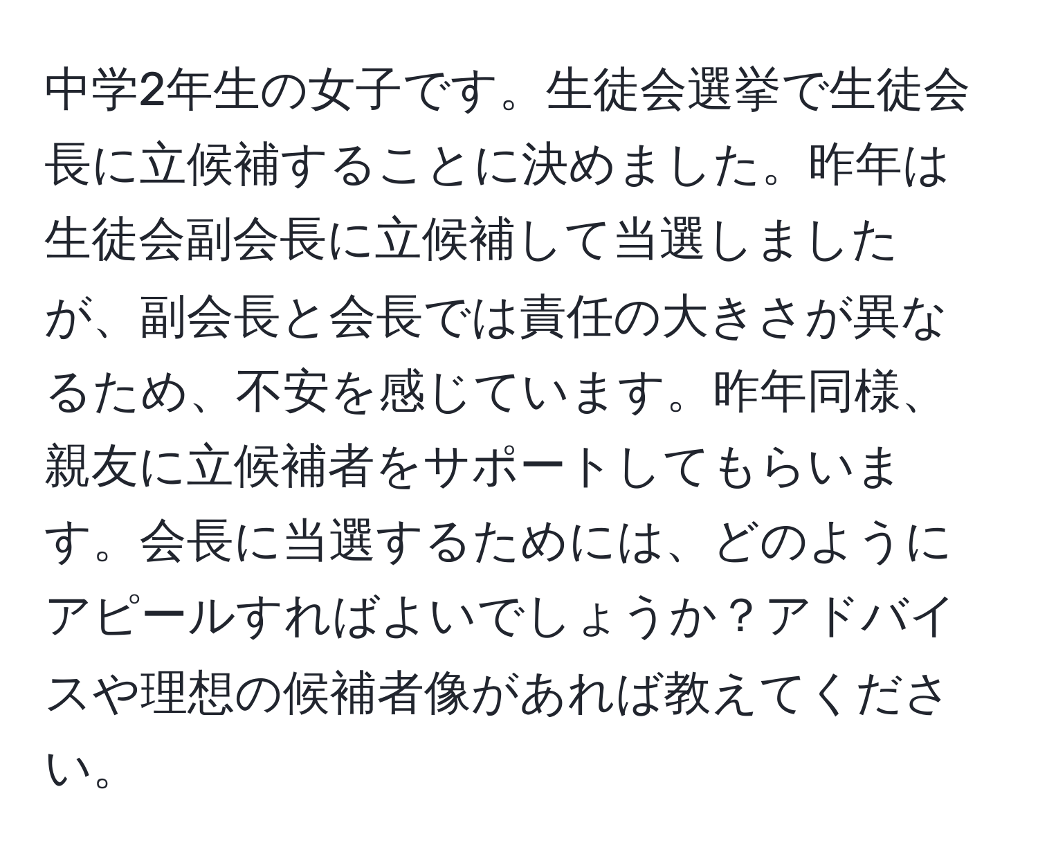 中学2年生の女子です。生徒会選挙で生徒会長に立候補することに決めました。昨年は生徒会副会長に立候補して当選しましたが、副会長と会長では責任の大きさが異なるため、不安を感じています。昨年同様、親友に立候補者をサポートしてもらいます。会長に当選するためには、どのようにアピールすればよいでしょうか？アドバイスや理想の候補者像があれば教えてください。