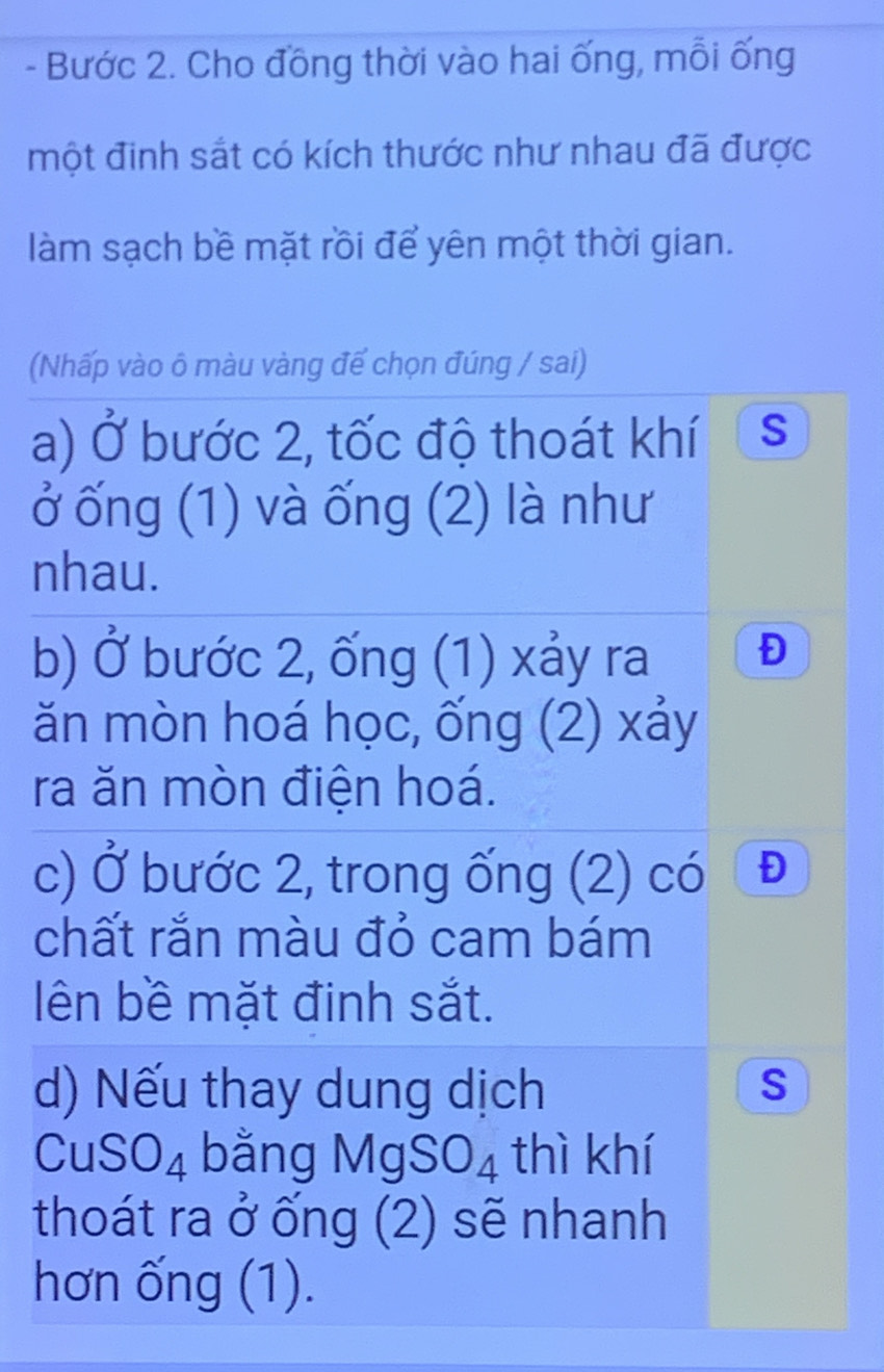 Bước 2. Cho đồng thời vào hai ống, mỗi ống 
một đinh sắt có kích thước như nhau đã được 
làm sạch bề mặt rồi để yên một thời gian. 
(Nhấp vào ô màu vàng đế chọn đúng / sai) 
a) Ở bước 2, tốc độ thoát khí S 
ở ống (1) và ống (2) là như 
nhau. 
b) Ở bước 2, ống (1) xảy ra Đ 
ăn mòn hoá học, ống (2) xảy 
ra ăn mòn điện hoá. 
c) Ở bước 2, trong ống (2) có D 
chất rắn màu đỏ cam bám 
ên bề mặt đinh sắt. 
d) Nếu thay dung dịch S
CuSO_4 bằng MgSO_4 thì khí 
thoát ra ở ống (2) sẽ nhanh 
hơn ống (1).