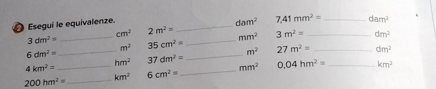 Esegui le equivalenze.
dam^2 7,41mm^2= _
dam^2
cm^2 2m^2=
_
3dm^2=
_ 
_
mm^2 3m^2= _
dm^2
m^2 35cm^2=
6dm^2=
_ 
_
m^2 27m^2= _
dm^2
hm^2 37dm^2=
4km^2=
_ 
_
mm^2 0,04hm^2= _
km^2
_
km^2 6cm^2=
200hm^2=