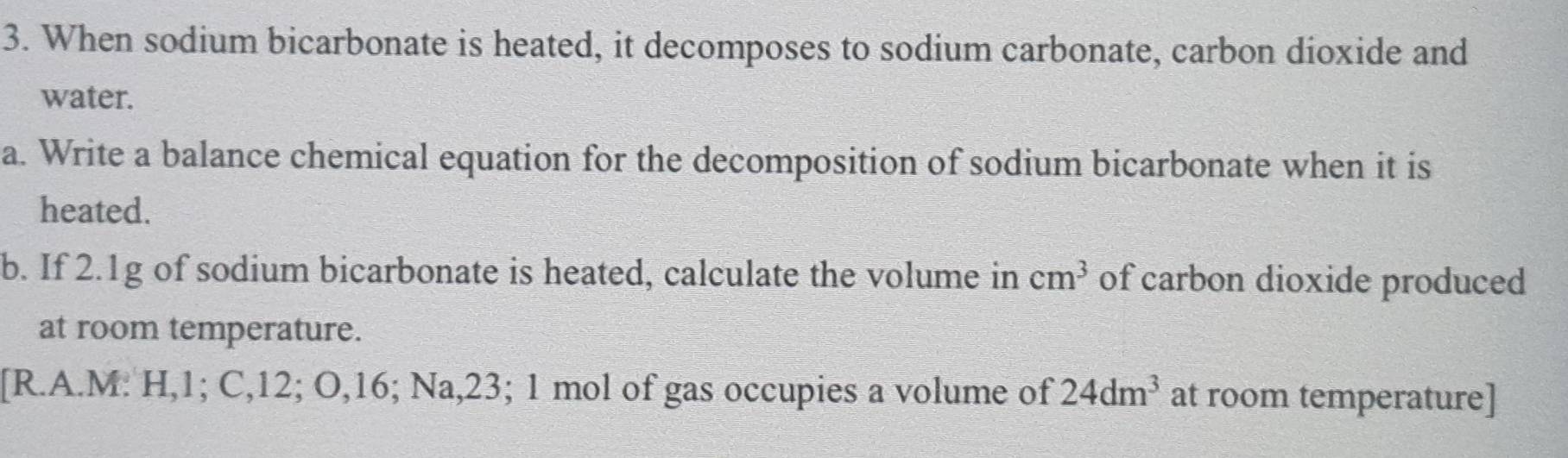 When sodium bicarbonate is heated, it decomposes to sodium carbonate, carbon dioxide and 
water. 
a. Write a balance chemical equation for the decomposition of sodium bicarbonate when it is 
heated. 
b. If 2.1g of sodium bicarbonate is heated, calculate the volume in cm^3 of carbon dioxide produced 
at room temperature. 
[R.A.M: H, 1; C, 12; O, 16; Na, 23; 1 mol of gas occupies a volume of 24dm^3 at room temperature]