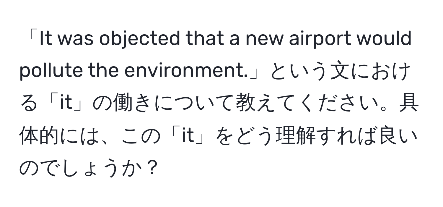 「It was objected that a new airport would pollute the environment.」という文における「it」の働きについて教えてください。具体的には、この「it」をどう理解すれば良いのでしょうか？