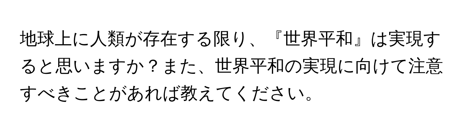 地球上に人類が存在する限り、『世界平和』は実現すると思いますか？また、世界平和の実現に向けて注意すべきことがあれば教えてください。