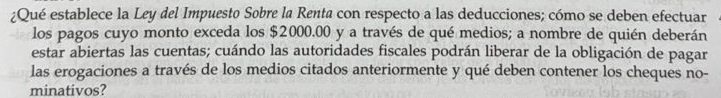 ¿Qué establece la Ley del Impuesto Sobre la Renta con respecto a las deducciones; cómo se deben efectuar 
los pagos cuyo monto exceda los $2000.00 y a través de qué medios; a nombre de quién deberán 
estar abiertas las cuentas; cuándo las autoridades fiscales podrán liberar de la obligación de pagar 
las erogaciones a través de los medios citados anteriormente y qué deben contener los cheques no- 
minativos?