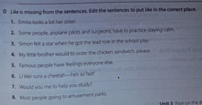 Like is missing from the sentences. Edit the sentences to put like in the correct place. 
1. Emilia looks a lot her sister. 
2. Some people, airplane pilots and surgeons, have to practice staying calm. 
3. Simon felt a star when he got the lead role in the school play. 
4. My little brother would to order the chicken sandwich, please. 
5. Famous people have feelings everyone else. 
6. Li Wei runs a cheetah—he's so fast! 
7. Would you me to help you study? 
8. Most people going to amusement parks. 
Unit 3 Fear on the B