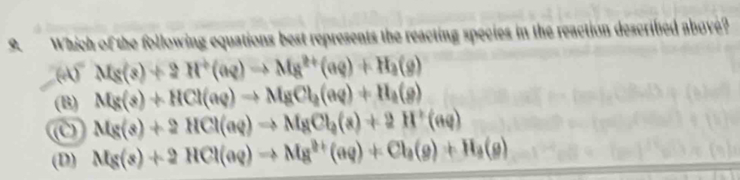 Which of the following equations best represents the reacting species in the reaction describied abové?
(4)^-Mg(s)+2H^+(aq)to Mg^(2+)(aq)+H_2(g)
(B) Mg(s)+HCl(aq)to MgCl_2(aq)+H_2(g)
(c Mg(s)+2HCl(aq)Rightarrow MgCl_2(s)+2H^+(aq)
(D) Mg(s)+2HCl(aq)to Mg^(2+)(aq)+Cl_3(g)+H_3(g)