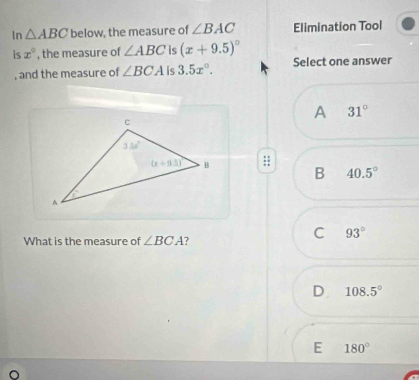 In △ ABC below, the measure of ∠ BAC Elimination Tool
is x° , the measure of ∠ ABC is (x+9.5)^circ 
, and the measure of ∠ BCA Is 3.5x°.
Select one answer
A 31°
B 40.5°
What is the measure of ∠ BCA ?
C 93°
D 108.5°
E 180°