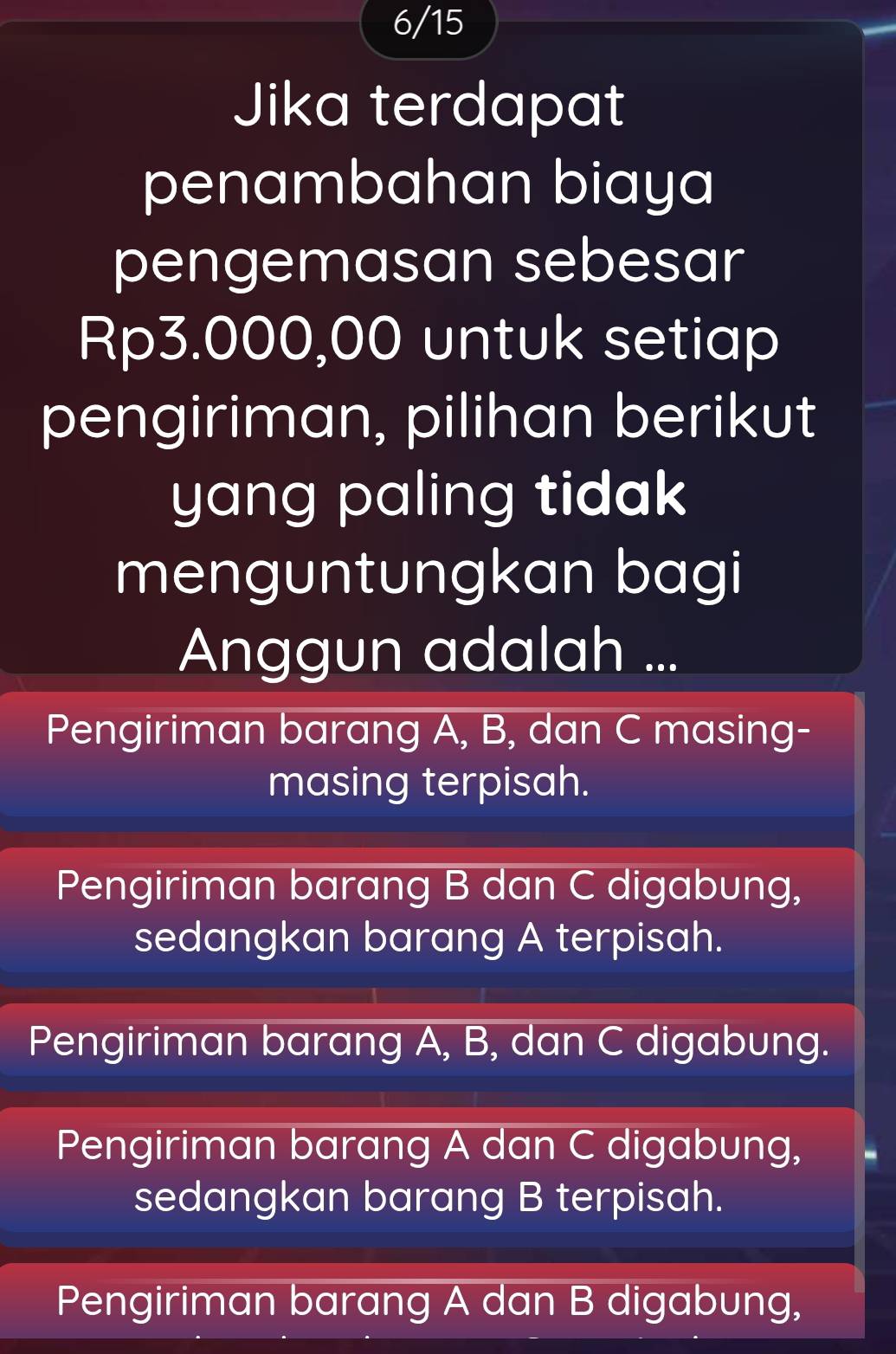 6/15
Jika terdapat
penambahan biaya
pengemasan sebesar
Rp3.000,00 untuk setiap
pengiriman, pilihan berikut
yang paling tidak
menguntungkan bagi
Anggun adalah ...
Pengiriman barang A, B, dan C masing-
masing terpisah.
Pengiriman barang B dan C digabung,
sedangkan barang A terpisah.
Pengiriman barang A, B, dan C digabung.
Pengiriman barang A dan C digabung,
sedangkan barang B terpisah.
Pengiriman barang A dan B digabung,