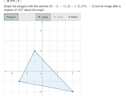 Listen 
Graph the polygon with the vertices D(-3,-1), E(-1,2), F(4,-2) and its image after a 
rotation of 180° about the origin.