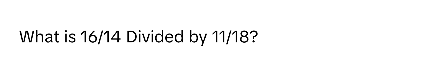 What is 16/14 Divided by 11/18?