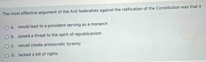 The most effective argument of the Anti federalists against the ratification of the Constitution was that it
a. would lead to a president serving as a monarch
b. posed a threat to the spirit of republicanism
c. would create aristocratic tyranny
d. lacked a bill of rights