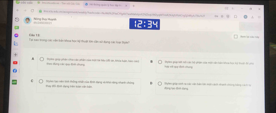 Cộc cộc Ims.ictu.edu.vn - Tìm với Cốc Cốc a Hệ thống quản lý học tập trư X
X
Ims.ictu.edu.vn/assignment/weekly?hashcode=NuWd%2FIwCYfgAV7waMahslynFZNZbqU9tDyqMTHsRZKAj0JFbXCrgSj34RyAJ78u%2F
Nông Duy Huynh 15:34 
dtc245030021
Câu 13:
Xem lại câu này
Tại sao trong các văn bản khoa học kỹ thuật lớn cần sử dụng các loại Style?
A Styles giúp phân chia các phần của một tài liệu (đồ án, khóa luận, báo cáo) B Styles giúp kết nối các bộ phận của một văn bản khoa học kỹ thuật đế phù
theo đúng các quy định chung. hợp với quy định chung
C Styles tạo nên tính thống nhất của định dạng và khả năng nhanh chóng D Styles giúp sinh ra các văn bản lớn một cách nhanh chóng bằng cách tự
thay đối định dạng trên toàn văn bản. động tạo định dạng.