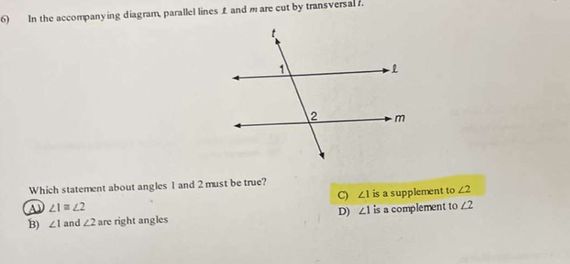 In the accompanying diagram, parallel lines L and mare cut by transversal .
Which statement about angles 1 and 2 must be true?
C) ∠ 1 is a supplement to ∠ 2
A ∠ 1≌ ∠ 2
D) ∠ 1
B) ∠ 1 and ∠ 2 are right angles is a complement to ∠ 2