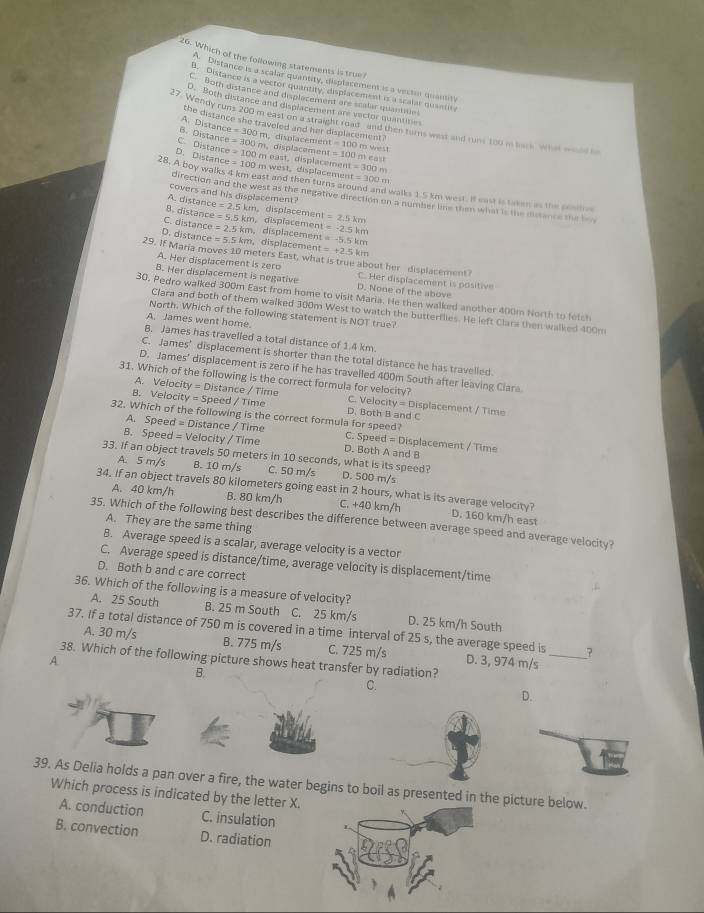 Which of the following statements is true?
A Distanco is a scalar quantity, disptacement is a vectur quanity
B. Distance is a vector quantity, displacement is a scalar quantit
C Both distance and displacement ere scalar quantiue
D. Both distance and displacement are vector quantines
27. Wendy runs 200 m east on a straight road and then torns west and runs 100 m back what wul b
the distance she traveled and her displacement
A. Distance
B. Distance e=300m
C. Distance =300m displacémen t=100 D Mrést
D. Distance =100m la c emet t=100n
=100m w   t ,  displacenn       displacemen a=300m
t=300m
28. A boy walks 4 km east and then turns around and walks 1.5 km west. I east is taken as the sentes
covers and his displacement?
direction and the west as the negative direction on a number line them what is the distance the be
A. distance =2.5km. displacement
B. distance =5.5km , displacement =2.5km
C. distance =2.5km displacement t=-5.5km =-2.5km
D. distance =5.5km , displacement =+2.5km
29. If Maria moves 10 meters East, what is true about her displacement
A. Her displacement is zero C. Her displacement is positive
B. Her displacement is negative D. None of the above
30. Pedro walked 300m East from home to visit Maria. He then walked another 400m North to fetch
Clara and both of them walked 300m West to watch the butterflies. He left Clara then walked 400m
North. Which of the following statement is NOT true?
A. James went home.
B. James has travelled a total distance of 1.4 km.
C. James’ displacement is shorter than the total distance he has travelied.
D. James’ displacement is zero if he has travelled 400m South after leaving Ciara
31. Which of the following is the correct formula for velocity?
A. Velocity = Distance / Time C. Velocit y=□ isplacement / Time
B. Velocity = Speed / Time D. Both B and C
32. Which of the following is the correct formula for speed?
A. Speed = Distance / Time C. Speed = Displacement / Time
B. Speed = Velocity / Time D. Both A and B
33. If an object travels 50 meters in 10 seconds, what is its speed? D. 500 m/s
A. 5 m/s B. 10 m/s C. 50 m/s
34. If an object travels 80 kilometers going east in 2 hours, what is its average velocity? D. 160 km/h east
A. 40 km/h B. 80 km/h C. +40 km/h
35. Which of the following best describes the difference between average speed and average velocity?
A. They are the same thing
B. Average speed is a scalar, average velocity is a vector
C. Average speed is distance/time, average velocity is displacement/time
D. Both b and c are correct
36. Which of the following is a measure of velocity?
A. 25 South B. 25 m South C. 25 km/s D. 25 km/h South
37. If a total distance of 750 m is covered in a time interval of 25 s, the average speed is _?
A. 30 m/s B. 775 m/s C. 725 m/s D. 3, 974 m/s
A 38. Which of the following picture shows heat transfer by radiation?
B.
C.
D.
39. As Delia holds a pan over a fire, the water begins to boil as presented in the picture below.
Which process is indicated by the letter X.
A. conduction C. insulation
B. convection D. radiation