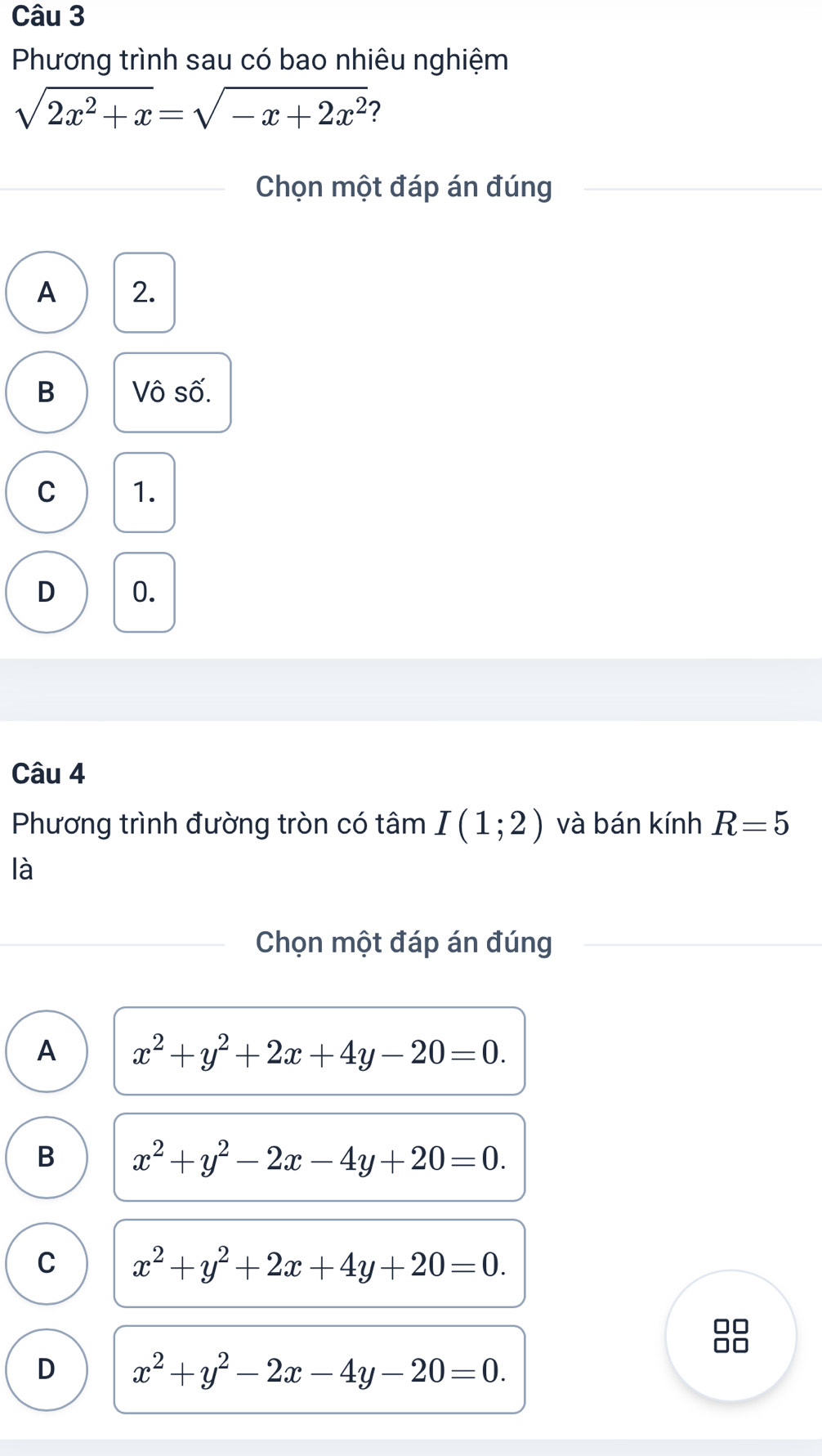 Phương trình sau có bao nhiêu nghiệm
sqrt(2x^2+x)=sqrt(-x+2x^2) ?
Chọn một đáp án đúng
A 2.
B Vô số.
C 1.
D 0.
Câu 4
Phương trình đường tròn có tâm I(1;2) và bán kính R=5
là
Chọn một đáp án đúng
A x^2+y^2+2x+4y-20=0.
B x^2+y^2-2x-4y+20=0.
C x^2+y^2+2x+4y+20=0. 
□□
D x^2+y^2-2x-4y-20=0.