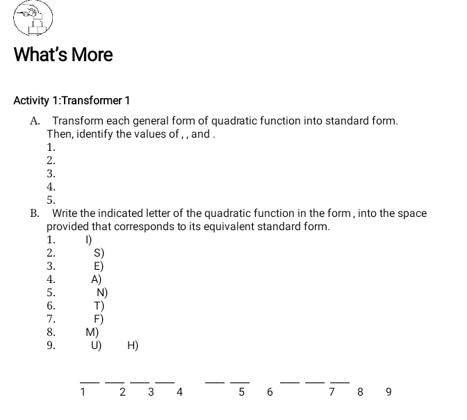 What's More 
Activity 1:Transformer 1 
A. Transform each general form of quadratic function into standard form. 
Then, identify the values of , , and . 
1. 
2. 
3. 
4. 
5. 
B. Write the indicated letter of the quadratic function in the form , into the space 
provided that corresponds to its equivalent standard form. 
1. 1) 
2. S) 
3. E) 
4. A) 
5. N) 
6. T) 
7. F) 
8. M) 
9. U) H) 
__ 
__ 
_ 
_ 
_ 
__
1 2 3 4 5 6 7 8 9