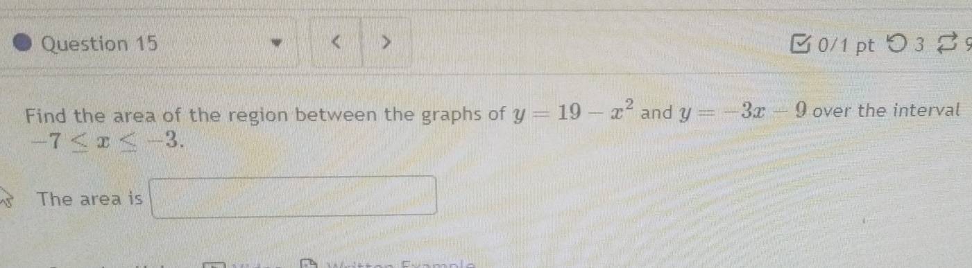 つ 3 9 
Find the area of the region between the graphs of y=19-x^2 and y=-3x-9 over the interval
-7≤ x≤ -3. 
The area is frac  □