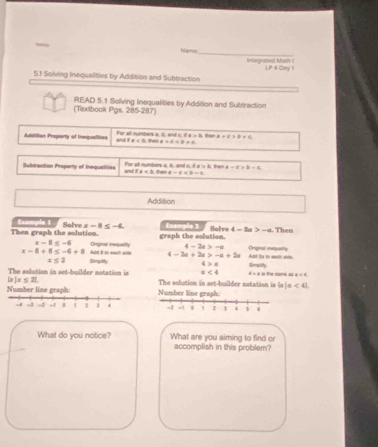 Name 
_ 
Integrated Math I LP 4 Osy 1 
5.1 Solving Inequalities by Addition and Subtraction 
READ 5.1 Solving Inequalities by Addition and Subtraction 
(Textbook Pgs. 285-287) 
Addition Property of Inequalities and i For all numbers a, b, and c. if a >△ than a+c>b+c
a then a+c
Subtraction Property of Inequalities and it For all numbers a, b. and c. it a>b then a-c>b-c
a then a-c
Additian 
Example 1 Solve x-8≤ -6. Example 2 
Then graph the solution. graph the solution. Solve 4-2a>-a. Then
x-8≤ -6 Original inequality 4-2a>-a
x-8+8≤ -6+8 Add i to each side 4-2a+2a>-a+2a Original inequality Add 2s to each side.
x≤ 2 Simptifty 4>a
The solution in set-builder notation is a<4</tex> 4>a Simpity is the same ss a<4</tex>
 x|x≤ 21. The solution in set-builder notation is |a|a<41</tex> 
Number line graph: Number line graph: 
What do you notice? What are you aiming to find or 
accomplish in this problem?