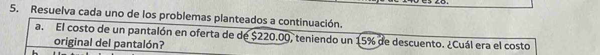 Resuelva cada uno de los problemas planteados a continuación. 
a. El costo de un pantalón en oferta de de $220.00, teniendo un 15% de descuento. ¿Cuál era el costo 
original del pantalón?