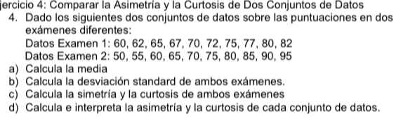 jercicio 4: Comparar la Asimetría y la Curtosis de Dos Conjuntos de Datos 
4. Dado los siguientes dos conjuntos de datos sobre las puntuaciones en dos 
exámenes diferentes: 
Datos Examen 1: 60, 62, 65, 67, 70, 72, 75, 77, 80, 82
Datos Examen 2: 50, 55, 60, 65, 70, 75, 80, 85, 90, 95
a) Calcula la media 
b) Calcula la desviación standard de ambos exámenes. 
c) Calcula la simetría y la curtosis de ambos exámenes 
d) Calcula e interpreta la asimetría y la curtosis de cada conjunto de datos.