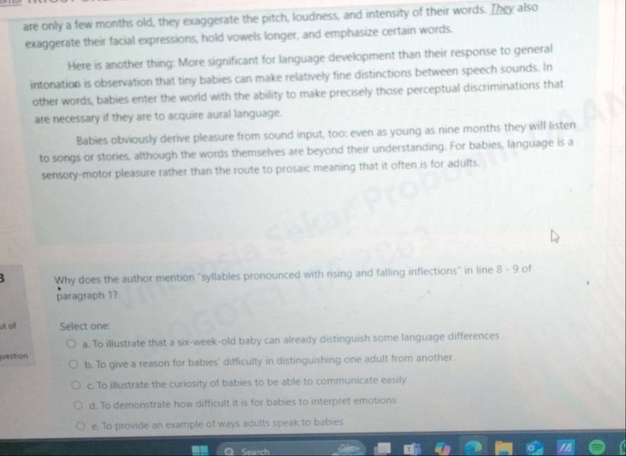 are only a few months old, they exaggerate the pitch, loudness, and intensity of their words. They also
exaggerate their facial expressions, hold vowels longer, and emphasize certain words.
Here is another thing: More significant for language development than their response to general
intonation is observation that tiny babies can make relatively fine distinctions between speech sounds. In
other words, babies enter the world with the ability to make precisely those perceptual discriminations that
are necessary if they are to acquire aural language.
Babies obviously derive pleasure from sound input, too: even as young as nine months they will listen
to songs or stories, although the words themselves are beyond their understanding. For babies, language is a
sensory-motor pleasure rather than the route to prosaic meaning that it often is for adults.
Why does the author mention "syllables pronounced with rising and falling inflections" in line R-( of
paragraph 1?
ut of Select one:
a. To illustrate that a six-week-old baby can already distinguish some language differences
juestion
b. To give a reason for babies' difficulty in distinguishing one adult from another
c. To illustrate the curiosity of babies to be able to communicate easily
d. To demonstrate how difficult it is for babies to interpret emotions
e. To provide an example of ways adults speak to babies
Sean