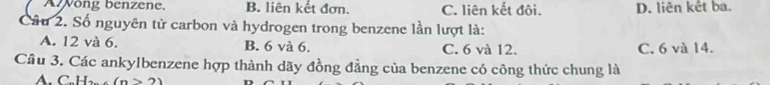 Awong benzene. B. liên kết đơn. C. liên kết đôi. D. liên kết ba.
Câu 2. Số nguyên tử carbon và hydrogen trong benzene lần lượt là:
A. 12 và 6. B. 6 và 6. C. 6 và 12. C. 6 và 14.
Cầu 3. Các ankylbenzene hợp thành dãy đồng đẳng của benzene có công thức chung là
A. C.H (n>2)