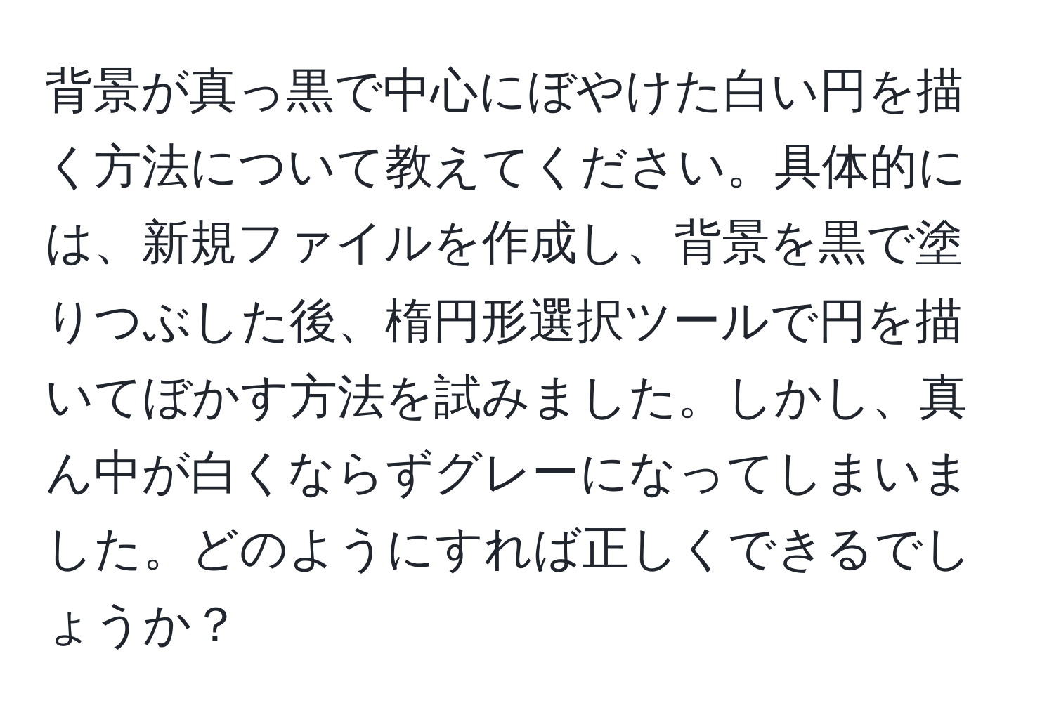 背景が真っ黒で中心にぼやけた白い円を描く方法について教えてください。具体的には、新規ファイルを作成し、背景を黒で塗りつぶした後、楕円形選択ツールで円を描いてぼかす方法を試みました。しかし、真ん中が白くならずグレーになってしまいました。どのようにすれば正しくできるでしょうか？