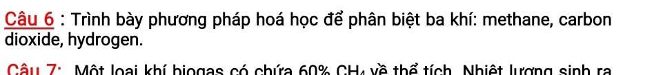 Trình bày phương pháp hoá học để phân biệt ba khí: methane, carbon 
dioxide, hydrogen. 
Câu 7: Một loại khí biogas có chứa 60% CH về thể tích, Nhiệt lượng sinh ra