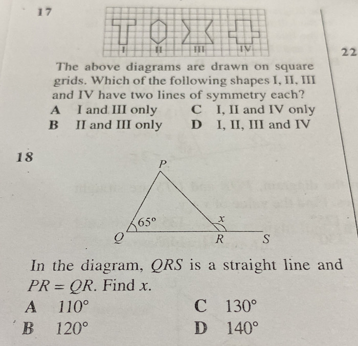 17
22
The above diagrams are drawn on square
grids. Which of the following shapes I, II, III
and IV have two lines of symmetry each?
A I and III only C I, II and IV only
B II and III only D I, II, III and IV
18
In the diagram, QRS is a straight line and
PR=QR. Find x.
A 110°
C 130°
B 120°
D 140°